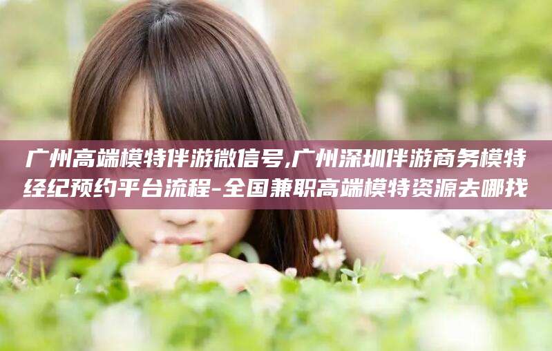 南通广州高端模特伴游微信号,广州深圳伴游商务模特经纪预约平台流程-全国兼职高端模特资源去哪找