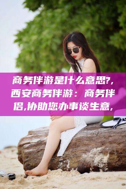 南通商务伴游是什么意思?,西安商务伴游：商务伴侣,协助您办事谈生意,