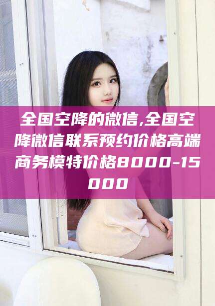 南通全国空降的微信,全国空降微信联系预约价格高端商务模特价格8000-15000