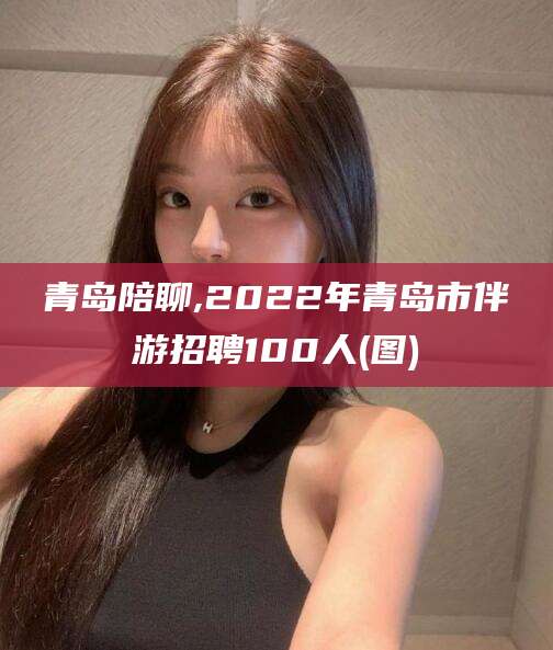 南通青岛陪聊,2022年青岛市伴游招聘100人(图)