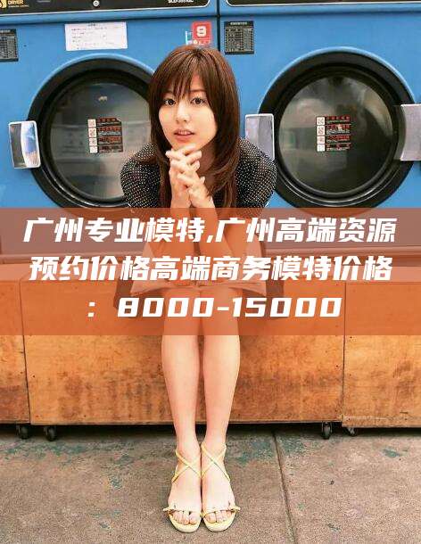 南通广州专业模特,广州高端资源预约价格高端商务模特价格：8000-15000