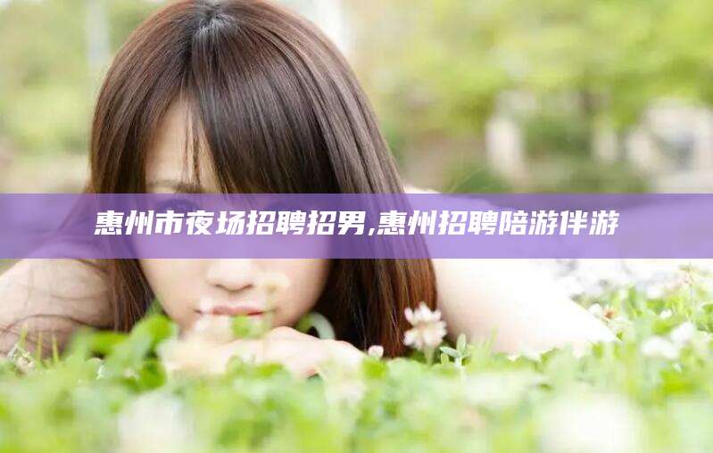 南通惠州市夜场招聘招男,惠州招聘陪游伴游