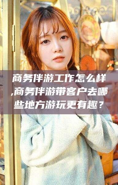 南通商务伴游工作怎么样,商务伴游带客户去哪些地方游玩更有趣？