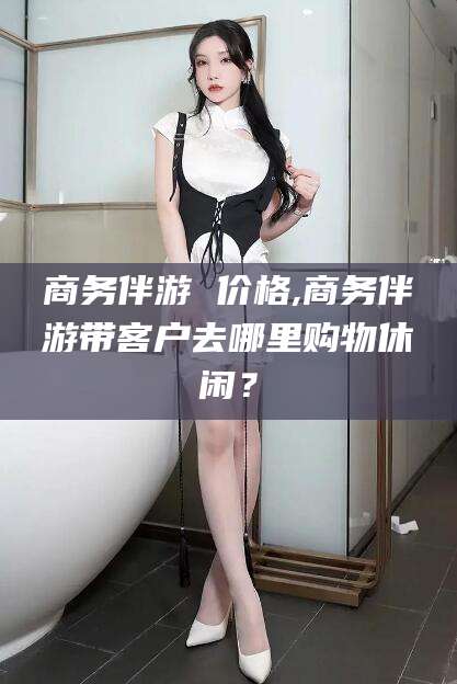 南通商务伴游 价格,商务伴游带客户去哪里购物休闲？