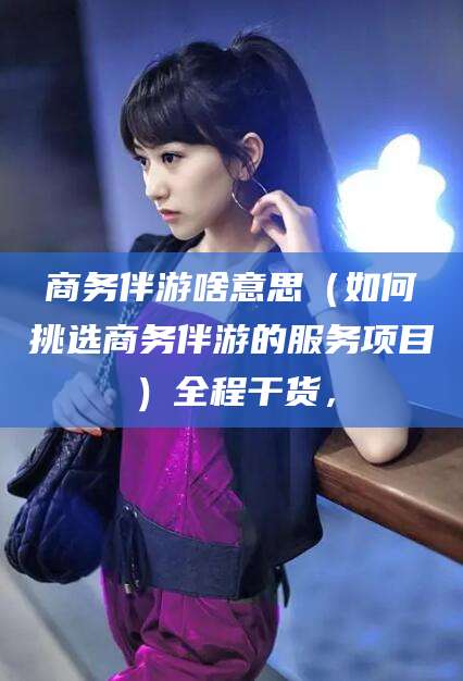 南通商务伴游啥意思（如何挑选商务伴游的服务项目）全程干货，