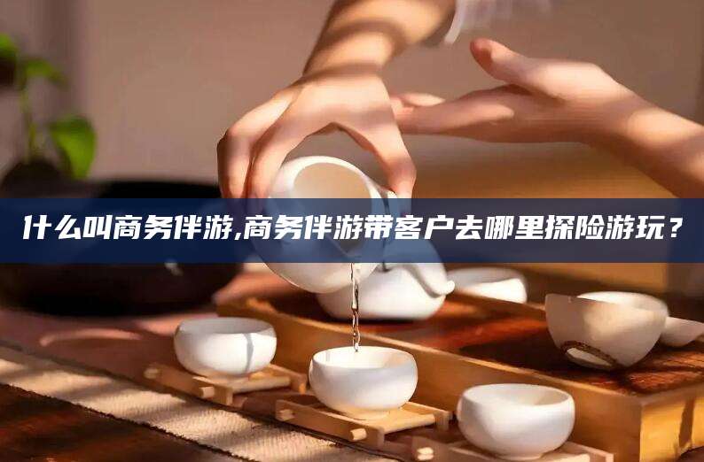 南通什么叫商务伴游,商务伴游带客户去哪里探险游玩？