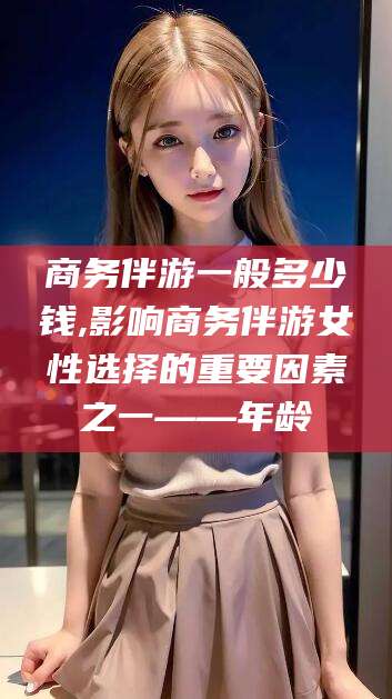 南通商务伴游一般多少钱,影响商务伴游女性选择的重要因素之一——年龄