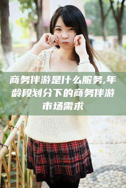 南通商务伴游是什么服务,年龄段划分下的商务伴游市场需求