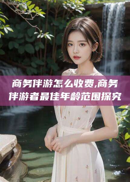 南通商务伴游怎么收费,商务伴游者最佳年龄范围探究