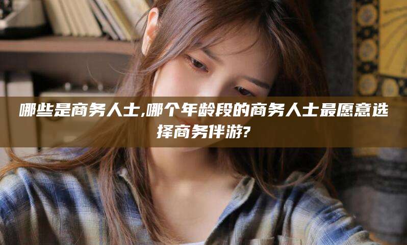 南通哪些是商务人士,哪个年龄段的商务人士最愿意选择商务伴游?