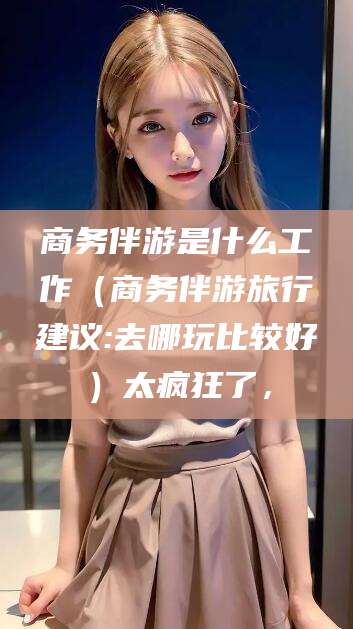 南通商务伴游是什么工作（商务伴游旅行建议:去哪玩比较好）太疯狂了，