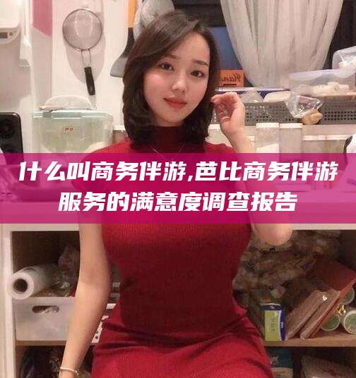 南通什么叫商务伴游,芭比商务伴游服务的满意度调查报告