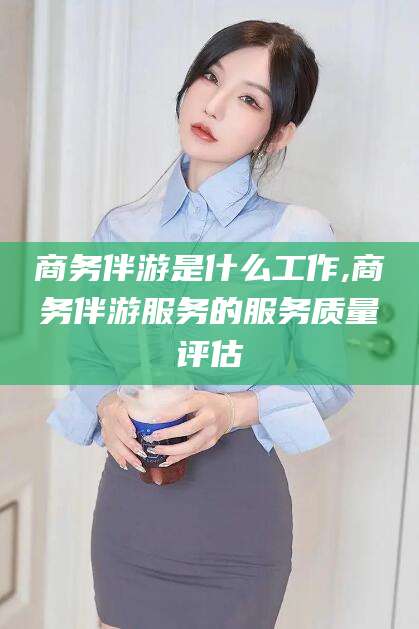 南通商务伴游是什么工作,商务伴游服务的服务质量评估