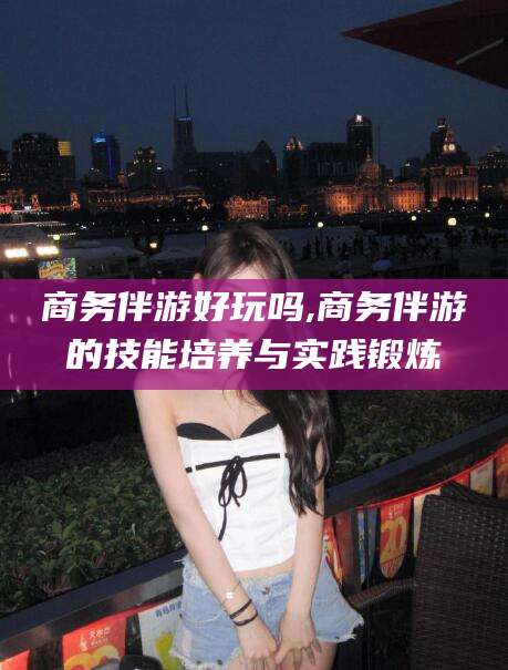 南通商务伴游好玩吗,商务伴游的技能培养与实践锻炼
