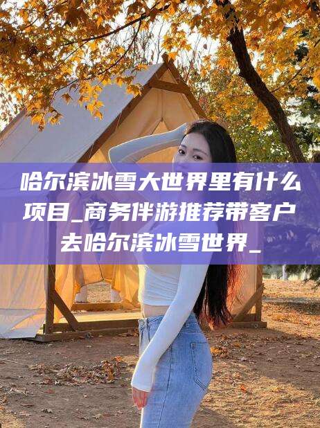 南通哈尔滨冰雪大世界里有什么项目_商务伴游推荐带客户去哈尔滨冰雪世界_