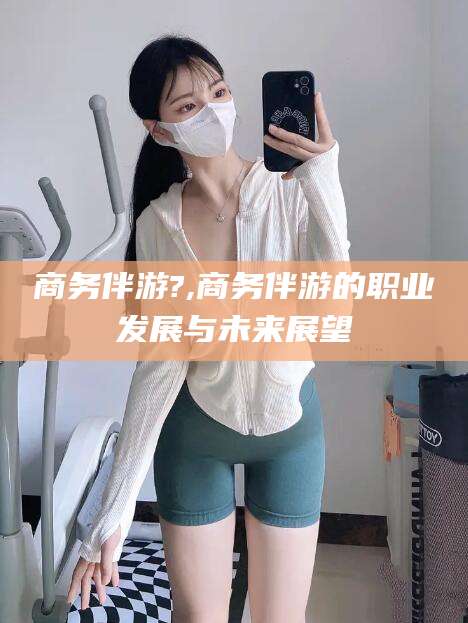 南通商务伴游?,商务伴游的职业发展与未来展望