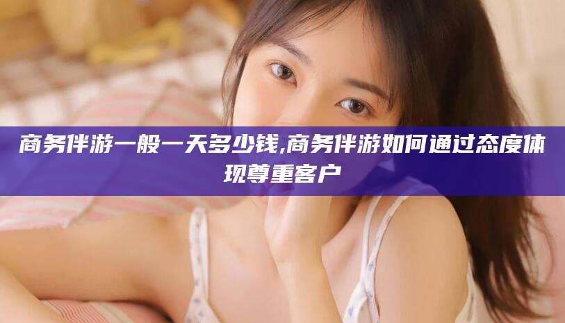 南通商务伴游一般一天多少钱,商务伴游如何通过态度体现尊重客户
