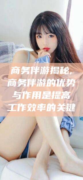 南通商务伴游揭秘,商务伴游的优势与作用是提高工作效率的关键