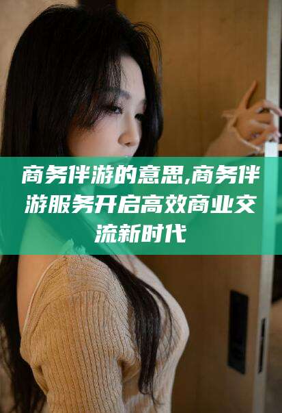 南通商务伴游的意思,商务伴游服务开启高效商业交流新时代